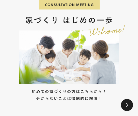 CONSULTATION MEETING 家づくり はじめの一歩 初めての家づくりの方はこちらから！分からないことは徹底的に解決！